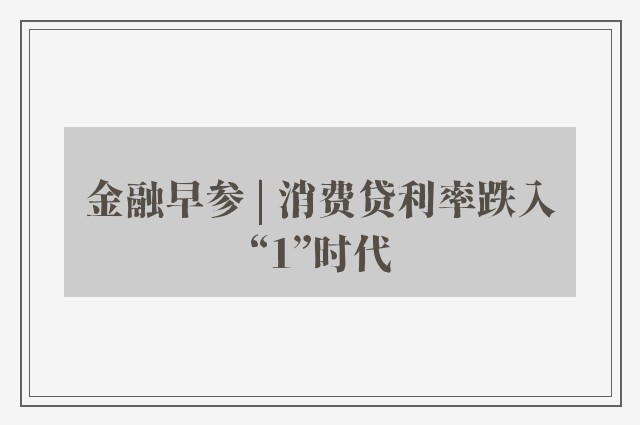 金融早参 | 消费贷利率跌入“1”时代