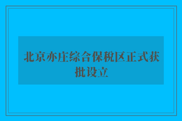 北京亦庄综合保税区正式获批设立