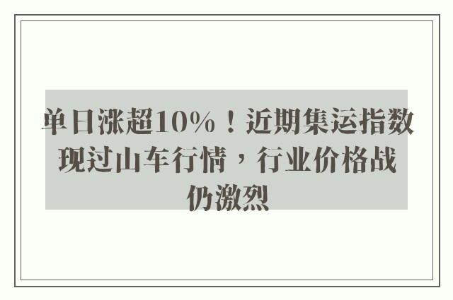 单日涨超10%！近期集运指数现过山车行情，行业价格战仍激烈