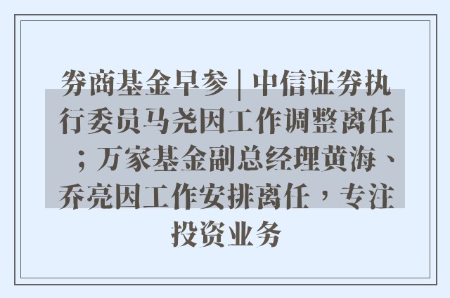 券商基金早参 | 中信证券执行委员马尧因工作调整离任；万家基金副总经理黄海、乔亮因工作安排离任，专注投资业务