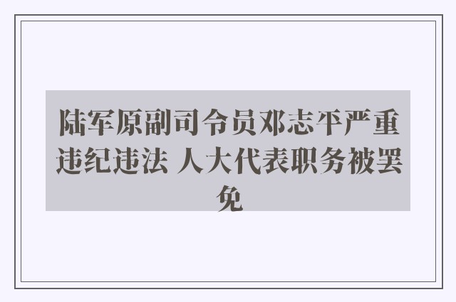 陆军原副司令员邓志平严重违纪违法 人大代表职务被罢免