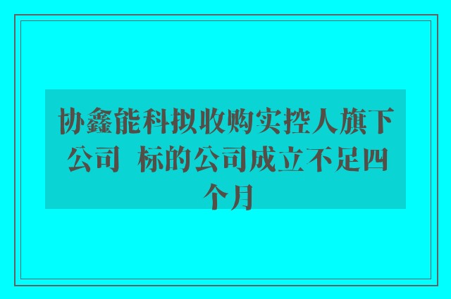 协鑫能科拟收购实控人旗下公司  标的公司成立不足四个月