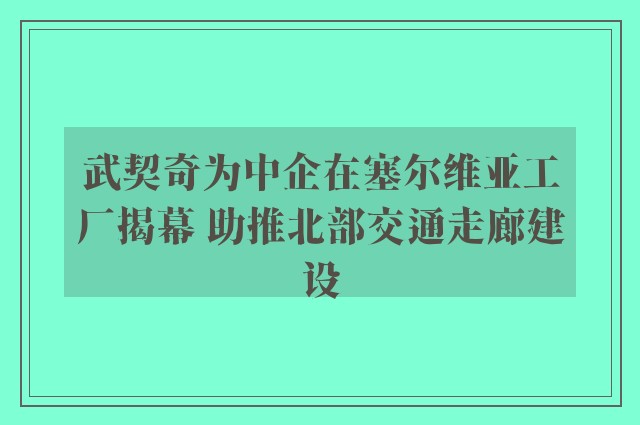 武契奇为中企在塞尔维亚工厂揭幕 助推北部交通走廊建设