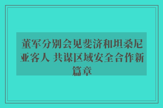 董军分别会见斐济和坦桑尼亚客人 共谋区域安全合作新篇章