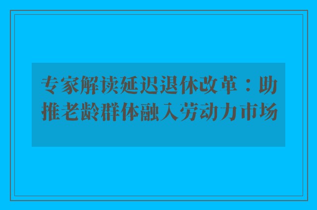 专家解读延迟退休改革：助推老龄群体融入劳动力市场