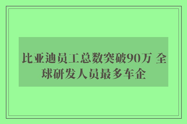 比亚迪员工总数突破90万 全球研发人员最多车企