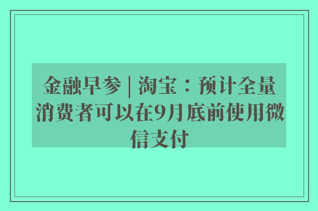 金融早参 | 淘宝：预计全量消费者可以在9月底前使用微信支付