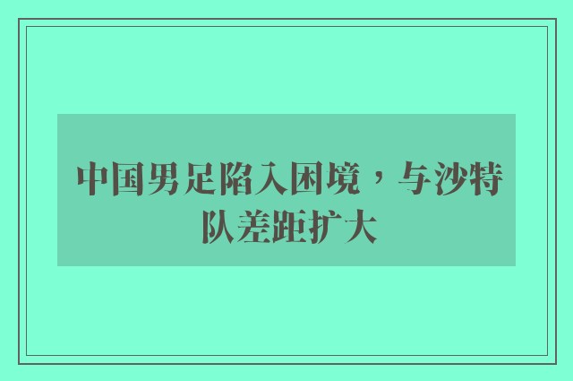 中国男足陷入困境，与沙特队差距扩大