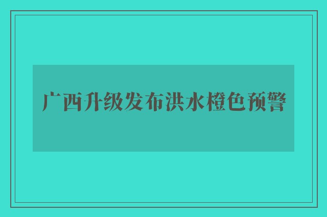 广西升级发布洪水橙色预警