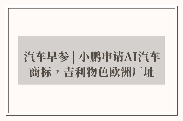 汽车早参 | 小鹏申请AI汽车商标，吉利物色欧洲厂址