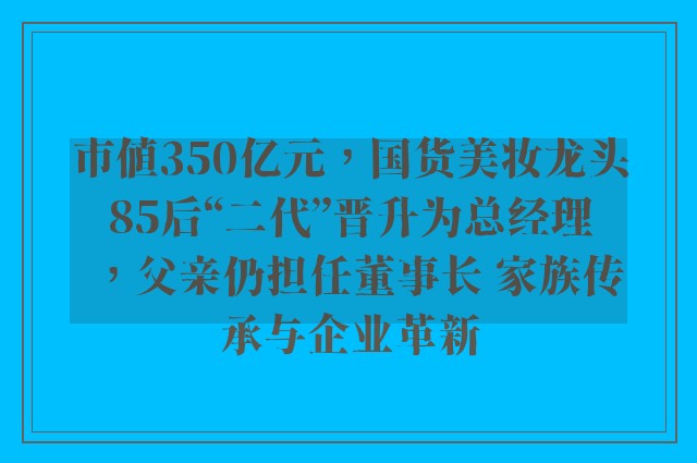 市值350亿元，国货美妆龙头85后“二代”晋升为总经理，父亲仍担任董事长 家族传承与企业革新