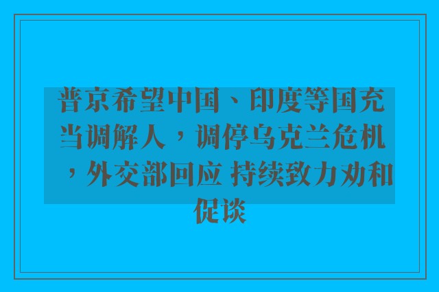 普京希望中国、印度等国充当调解人，调停乌克兰危机，外交部回应 持续致力劝和促谈