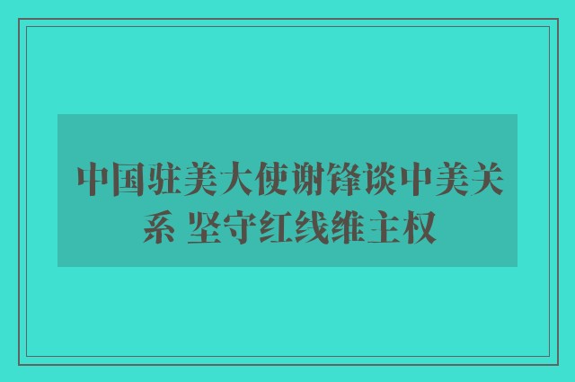 中国驻美大使谢锋谈中美关系 坚守红线维主权