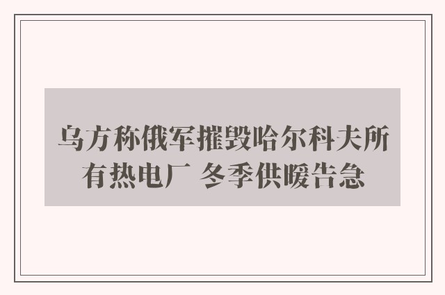 乌方称俄军摧毁哈尔科夫所有热电厂 冬季供暖告急