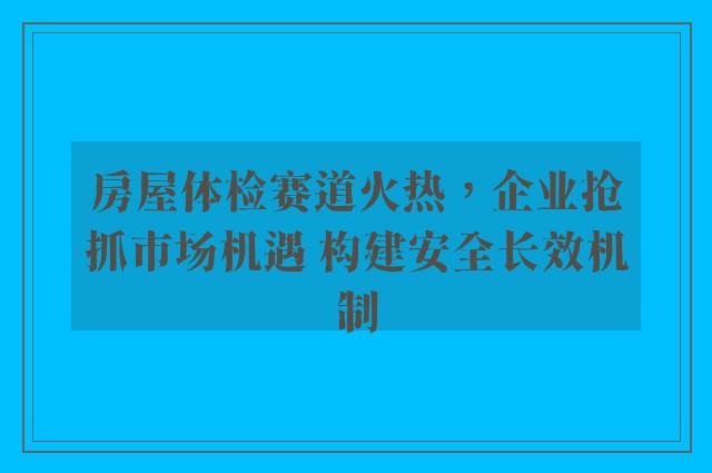 房屋体检赛道火热，企业抢抓市场机遇 构建安全长效机制