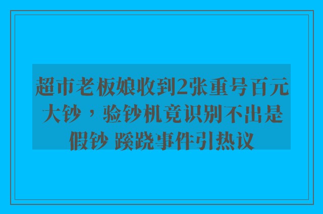 超市老板娘收到2张重号百元大钞，验钞机竟识别不出是假钞 蹊跷事件引热议