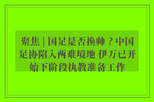 聚焦 | 国足是否换帅？中国足协陷入两难境地 伊万已开始下阶段执教准备工作