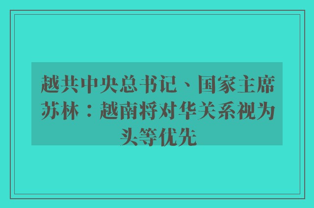 越共中央总书记、国家主席苏林：越南将对华关系视为头等优先