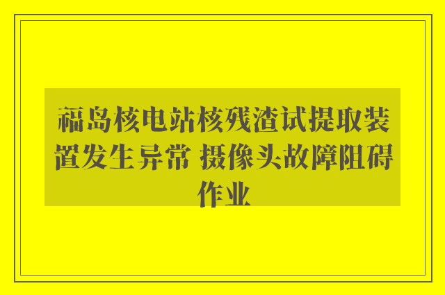 福岛核电站核残渣试提取装置发生异常 摄像头故障阻碍作业