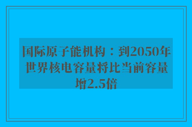 国际原子能机构：到2050年世界核电容量将比当前容量增2.5倍