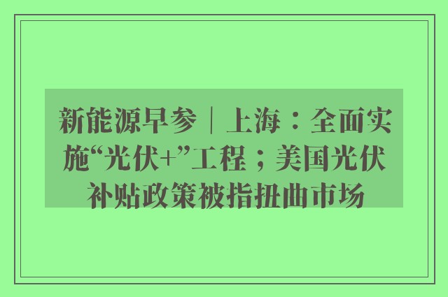 新能源早参｜上海：全面实施“光伏+”工程；美国光伏补贴政策被指扭曲市场