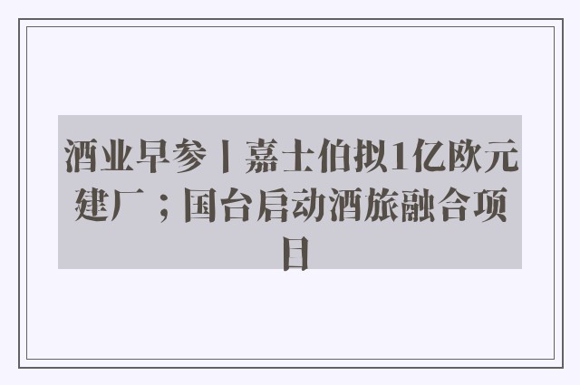 酒业早参丨嘉士伯拟1亿欧元建厂；国台启动酒旅融合项目