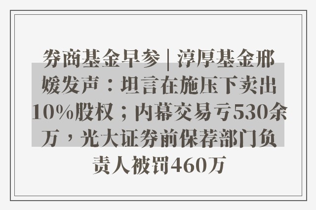 券商基金早参 | 淳厚基金邢媛发声：坦言在施压下卖出10%股权；内幕交易亏530余万，光大证券前保荐部门负责人被罚460万