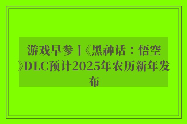 游戏早参丨《黑神话：悟空》DLC预计2025年农历新年发布