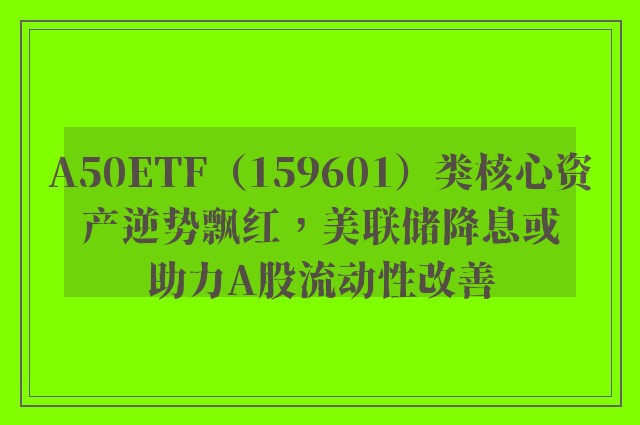 A50ETF（159601）类核心资产逆势飘红，美联储降息或助力A股流动性改善