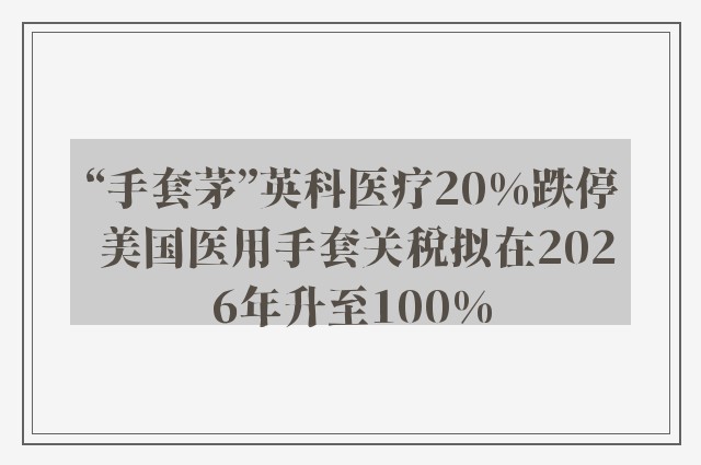 “手套茅”英科医疗20%跌停 美国医用手套关税拟在2026年升至100%