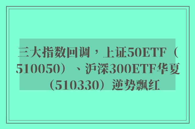 三大指数回调，上证50ETF（510050）、沪深300ETF华夏（510330）逆势飘红