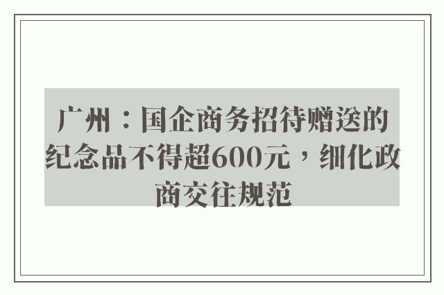 广州：国企商务招待赠送的纪念品不得超600元，细化政商交往规范