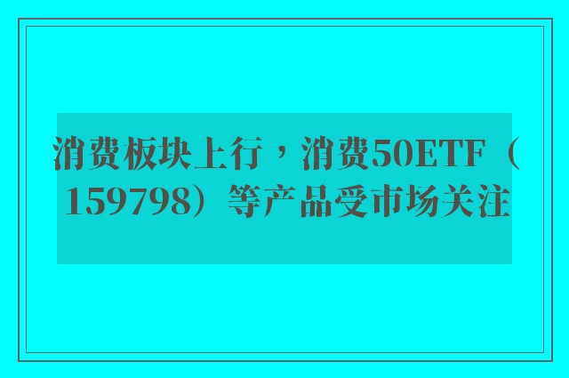 消费板块上行，消费50ETF（159798）等产品受市场关注