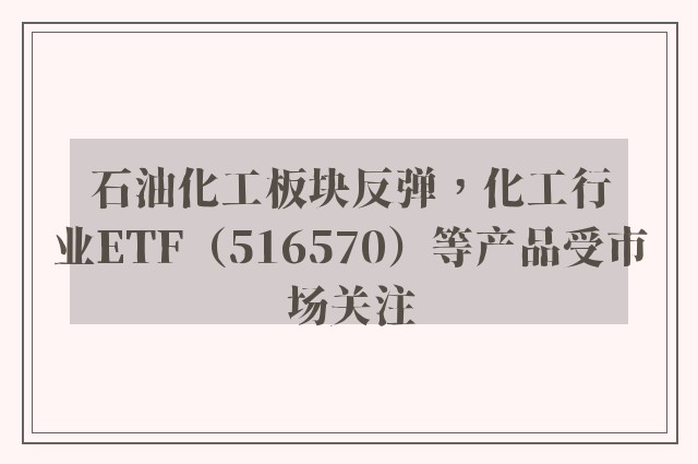 石油化工板块反弹，化工行业ETF（516570）等产品受市场关注