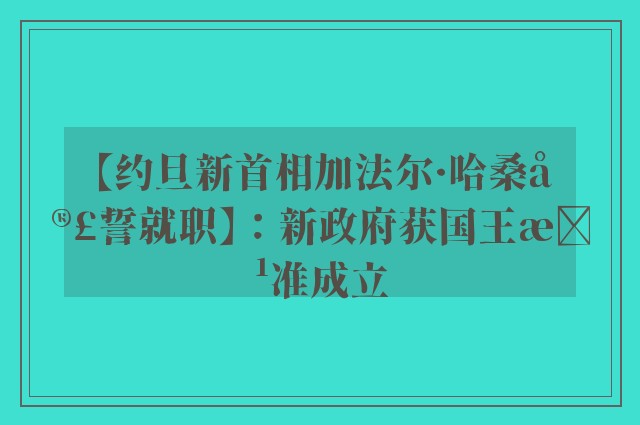 【约旦新首相加法尔·哈桑宣誓就职】：新政府获国王批准成立