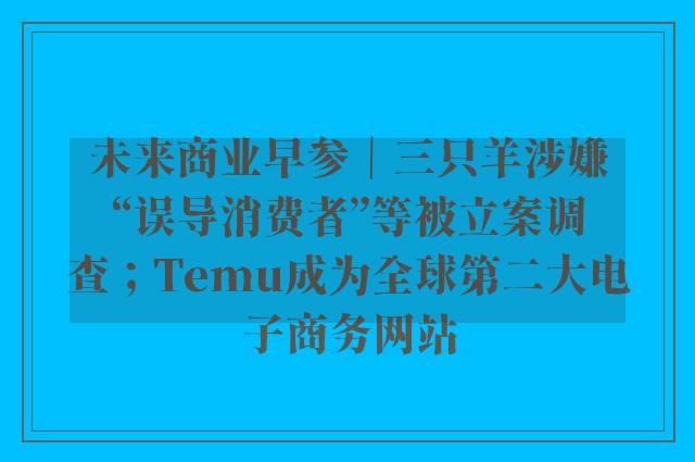 未来商业早参｜三只羊涉嫌“误导消费者”等被立案调查；Temu成为全球第二大电子商务网站