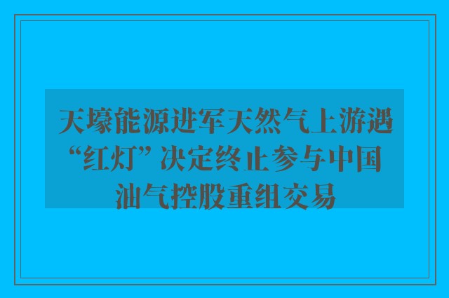 天壕能源进军天然气上游遇“红灯” 决定终止参与中国油气控股重组交易