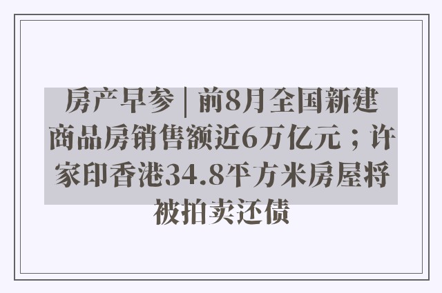 房产早参 | 前8月全国新建商品房销售额近6万亿元；许家印香港34.8平方米房屋将被拍卖还债