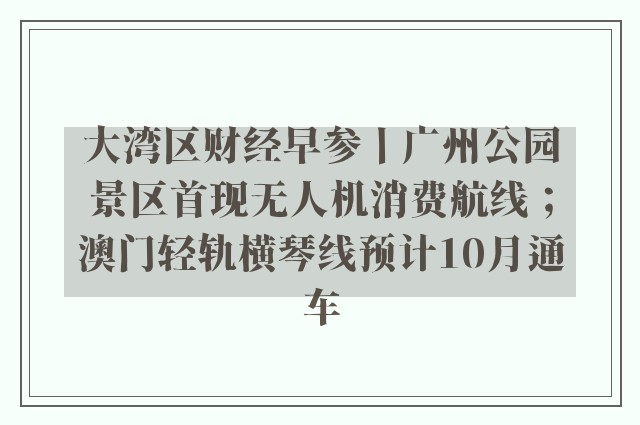 大湾区财经早参丨广州公园景区首现无人机消费航线；澳门轻轨横琴线预计10月通车