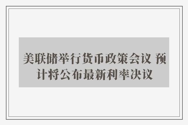 美联储举行货币政策会议 预计将公布最新利率决议