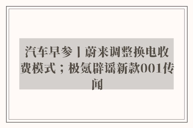 汽车早参丨蔚来调整换电收费模式；极氪辟谣新款001传闻