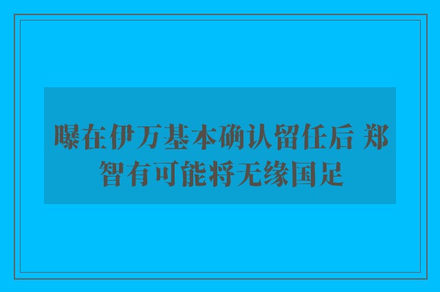 曝在伊万基本确认留任后 郑智有可能将无缘国足