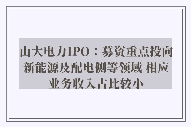 山大电力IPO：募资重点投向新能源及配电侧等领域 相应业务收入占比较小