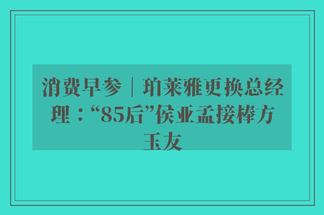 消费早参｜珀莱雅更换总经理：“85后”侯亚孟接棒方玉友