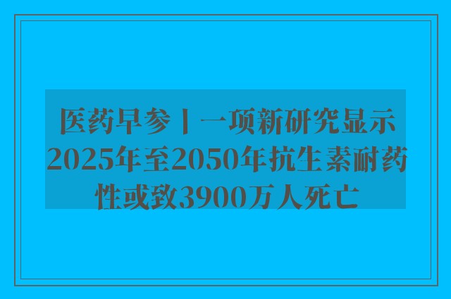 医药早参丨一项新研究显示2025年至2050年抗生素耐药性或致3900万人死亡