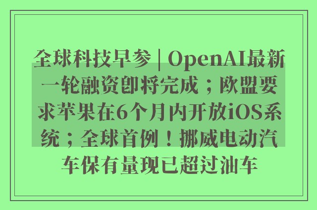 全球科技早参 | OpenAI最新一轮融资即将完成；欧盟要求苹果在6个月内开放iOS系统；全球首例！挪威电动汽车保有量现已超过油车