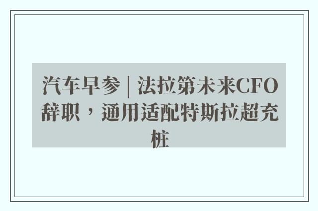 汽车早参 | 法拉第未来CFO辞职，通用适配特斯拉超充桩