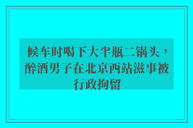 候车时喝下大半瓶二锅头，醉酒男子在北京西站滋事被行政拘留