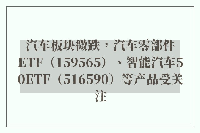 汽车板块微跌，汽车零部件ETF（159565）、智能汽车50ETF（516590）等产品受关注