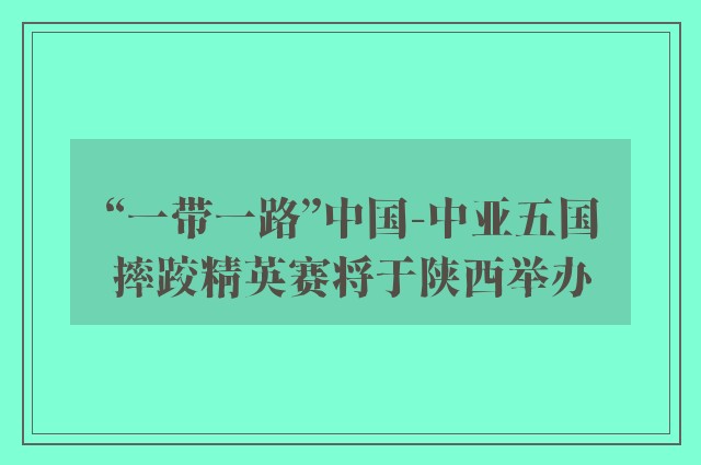 “一带一路”中国-中亚五国摔跤精英赛将于陕西举办